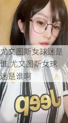 尤文图斯女球迷是谁,尤文图斯女球迷是谁啊