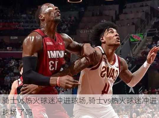 骑士vs热火球迷冲进球场,骑士vs热火球迷冲进球场了吗