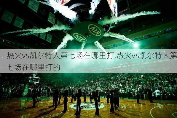 热火vs凯尔特人第七场在哪里打,热火vs凯尔特人第七场在哪里打的